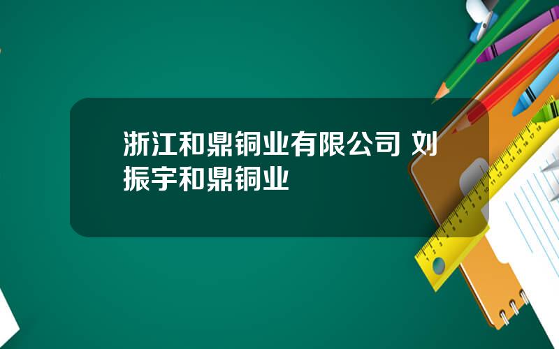 浙江和鼎铜业有限公司 刘振宇和鼎铜业